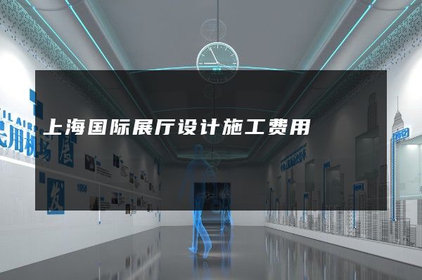 上海国际展厅设计施工费用