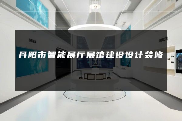 丹阳市智能展厅展馆建设设计装修