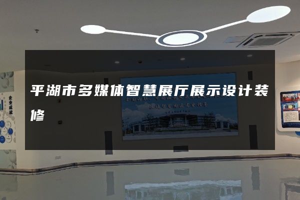 平湖市多媒体智慧展厅展示设计装修