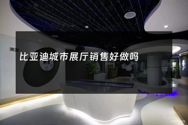 比亚迪城市展厅销售好做吗