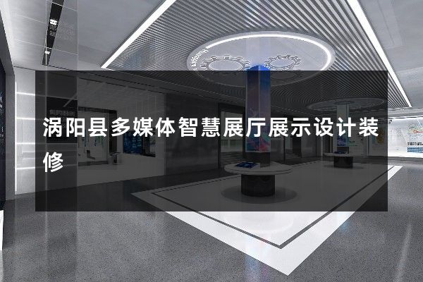 涡阳县多媒体智慧展厅展示设计装修