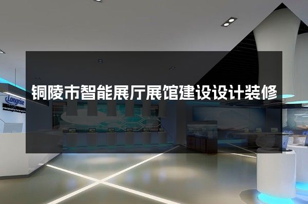 铜陵市智能展厅展馆建设设计装修